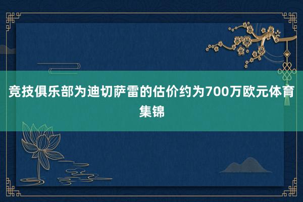 竞技俱乐部为迪切萨雷的估价约为700万欧元体育集锦