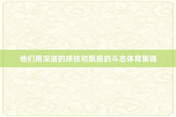 他们用深湛的球技和飘摇的斗志体育集锦