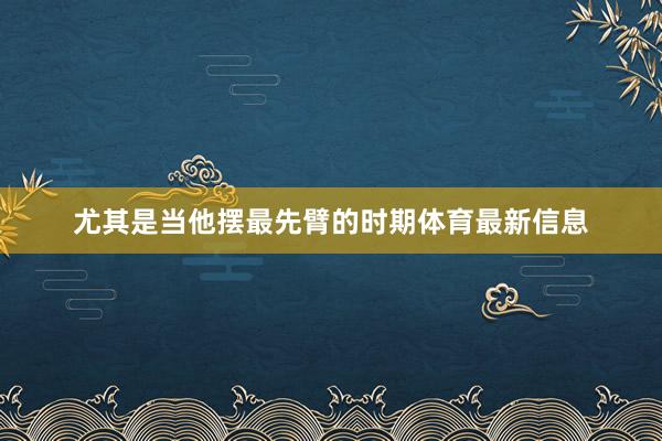 尤其是当他摆最先臂的时期体育最新信息