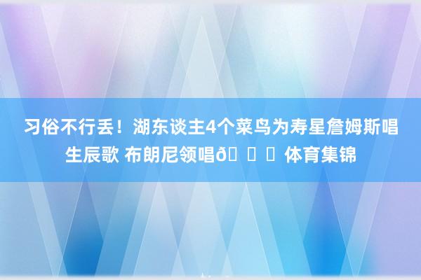 习俗不行丢！湖东谈主4个菜鸟为寿星詹姆斯唱生辰歌 布朗尼领唱😁体育集锦