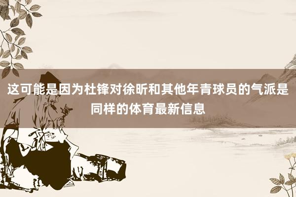 这可能是因为杜锋对徐昕和其他年青球员的气派是同样的体育最新信息