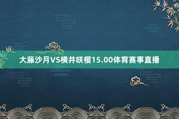 大藤沙月VS横井咲樱15.00体育赛事直播