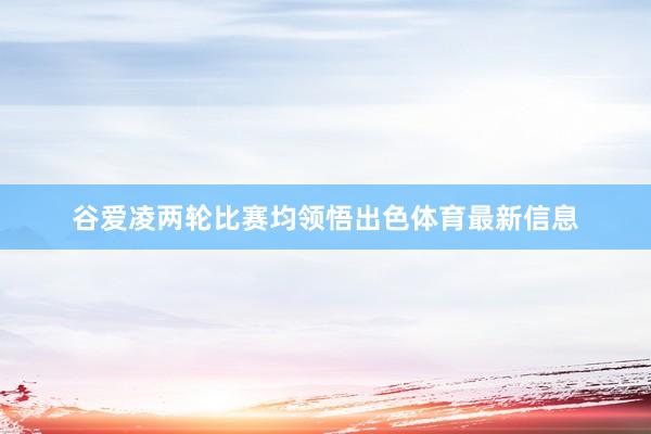 谷爱凌两轮比赛均领悟出色体育最新信息