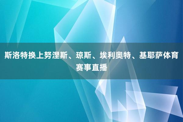 斯洛特换上努涅斯、琼斯、埃利奥特、基耶萨体育赛事直播