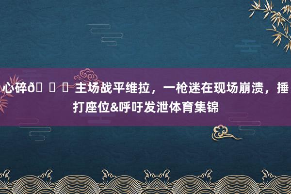 心碎💔主场战平维拉，一枪迷在现场崩溃，捶打座位&呼吁发泄体育集锦