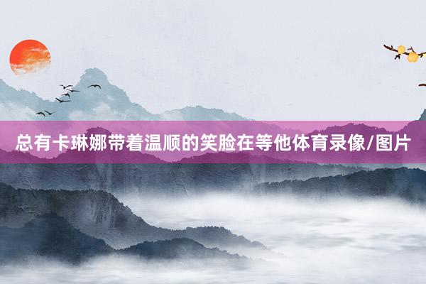 总有卡琳娜带着温顺的笑脸在等他体育录像/图片