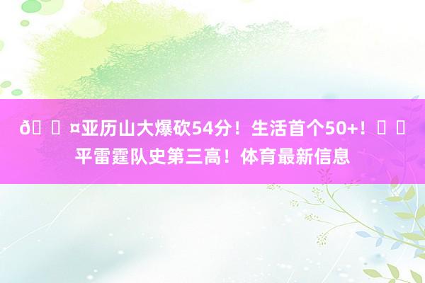 😤亚历山大爆砍54分！生活首个50+！⚡️平雷霆队史第三高！体育最新信息