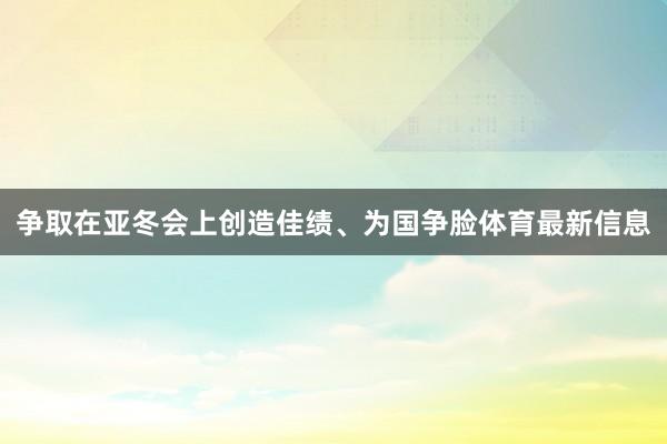 争取在亚冬会上创造佳绩、为国争脸体育最新信息