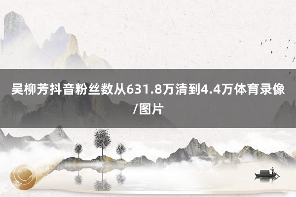 吴柳芳抖音粉丝数从631.8万清到4.4万体育录像/图片
