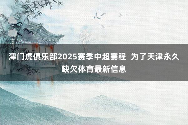 津门虎俱乐部2025赛季中超赛程  为了天津永久缺欠体育最新信息
