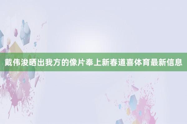 戴伟浚晒出我方的像片奉上新春道喜体育最新信息