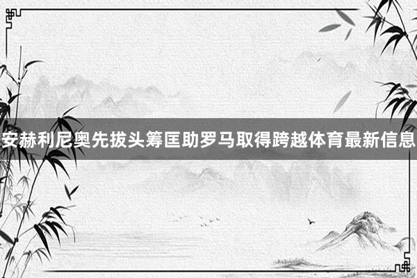安赫利尼奥先拔头筹匡助罗马取得跨越体育最新信息