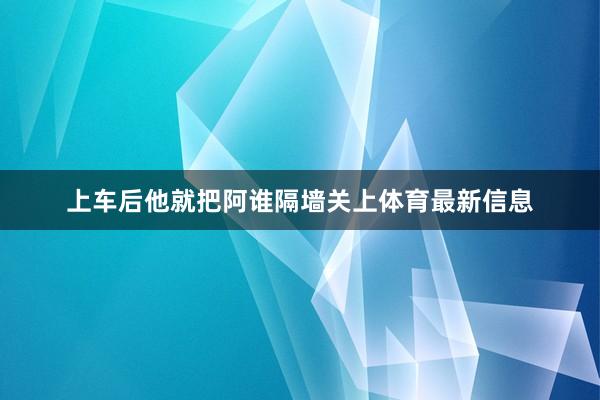 上车后他就把阿谁隔墙关上体育最新信息