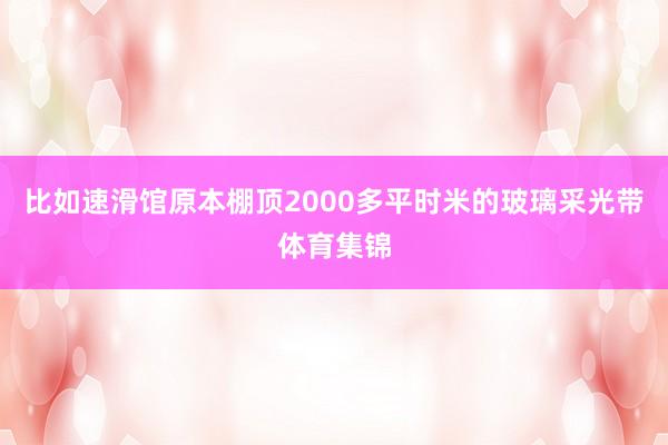 比如速滑馆原本棚顶2000多平时米的玻璃采光带体育集锦