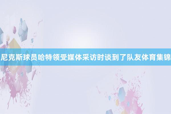 尼克斯球员哈特领受媒体采访时谈到了队友体育集锦