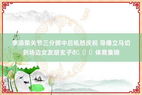 李添荣关节三分掷中后吼怒庆祝 导播立马切到场边女友胡玄子😍体育集锦