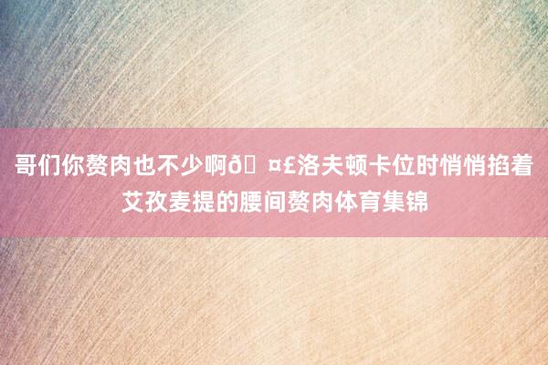 哥们你赘肉也不少啊🤣洛夫顿卡位时悄悄掐着艾孜麦提的腰间赘肉体育集锦