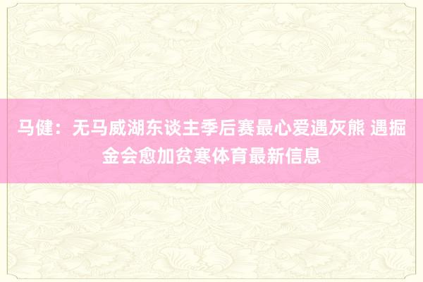马健：无马威湖东谈主季后赛最心爱遇灰熊 遇掘金会愈加贫寒体育最新信息