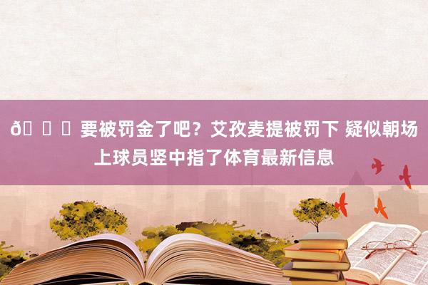 👀要被罚金了吧？艾孜麦提被罚下 疑似朝场上球员竖中指了体育最新信息