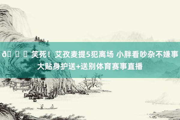 😂笑死!艾孜麦提5犯离场 小胖看吵杂不嫌事大贴身护送+送别体育赛事直播