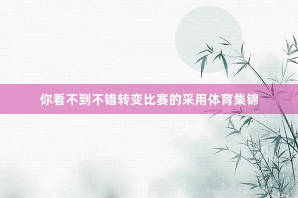 你看不到不错转变比赛的采用体育集锦