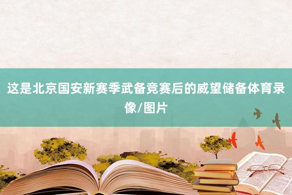 这是北京国安新赛季武备竞赛后的威望储备体育录像/图片