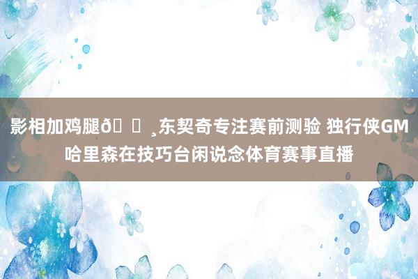 影相加鸡腿📸东契奇专注赛前测验 独行侠GM哈里森在技巧台闲说念体育赛事直播
