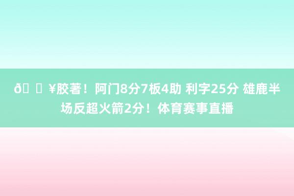 🔥胶著！阿门8分7板4助 利字25分 雄鹿半场反超火箭2分！体育赛事直播