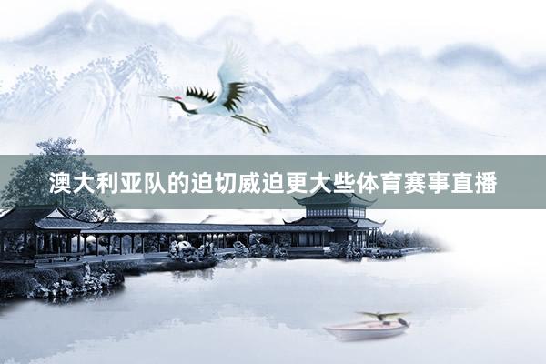 澳大利亚队的迫切威迫更大些体育赛事直播
