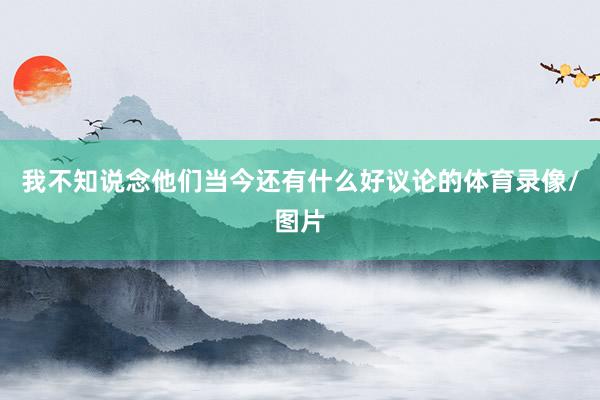 我不知说念他们当今还有什么好议论的体育录像/图片