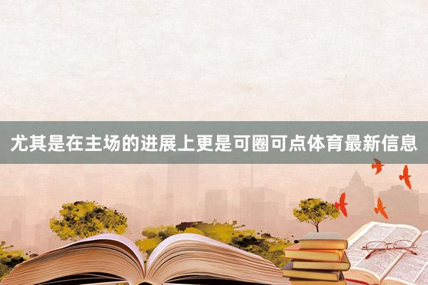 尤其是在主场的进展上更是可圈可点体育最新信息