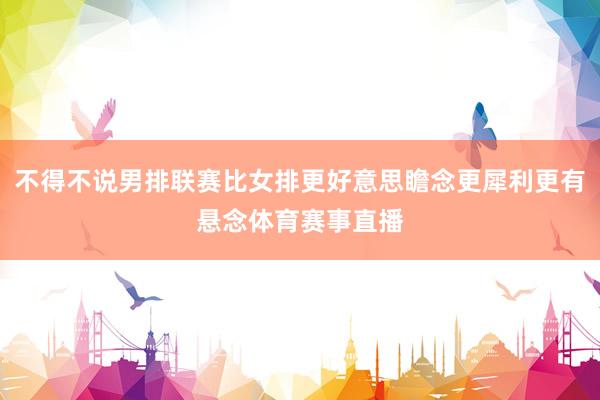 不得不说男排联赛比女排更好意思瞻念更犀利更有悬念体育赛事直播