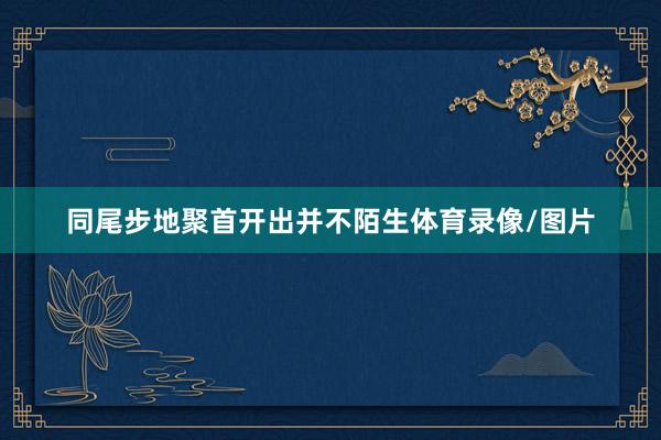 同尾步地聚首开出并不陌生体育录像/图片