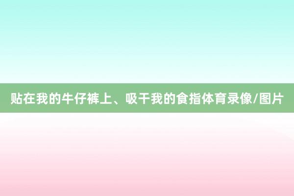 贴在我的牛仔裤上、吸干我的食指体育录像/图片