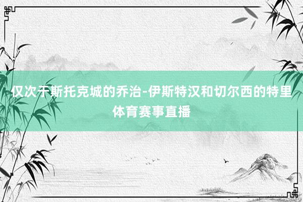 仅次于斯托克城的乔治-伊斯特汉和切尔西的特里体育赛事直播