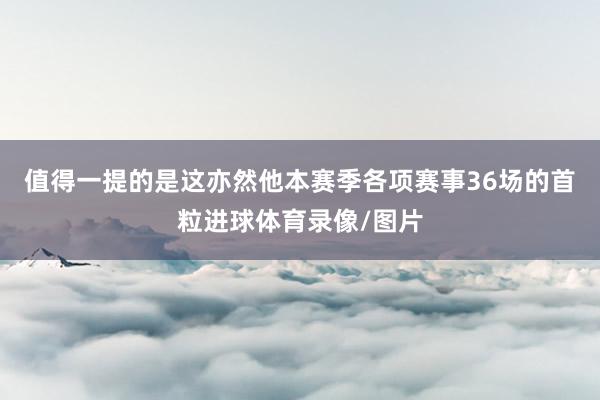 值得一提的是这亦然他本赛季各项赛事36场的首粒进球体育录像/图片