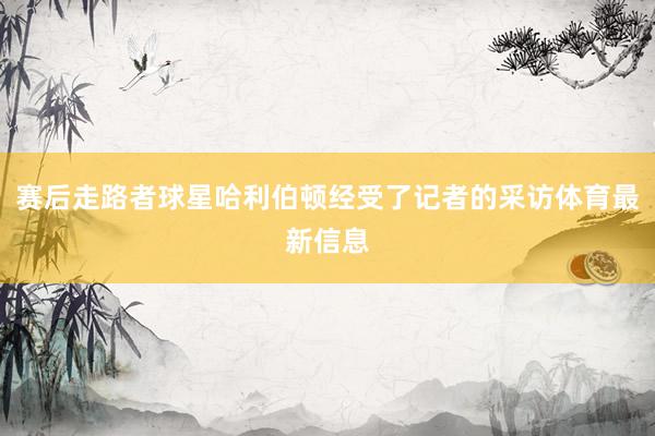 赛后走路者球星哈利伯顿经受了记者的采访体育最新信息
