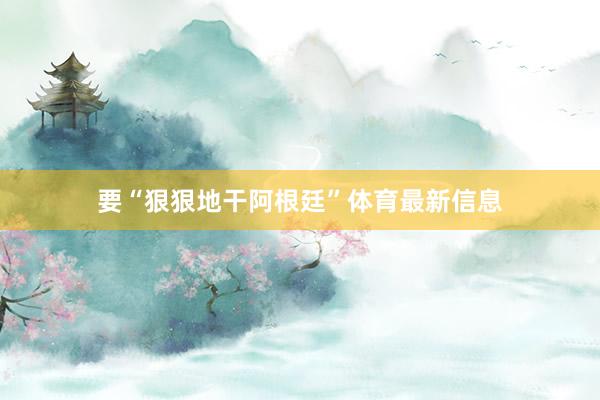 要“狠狠地干阿根廷”体育最新信息