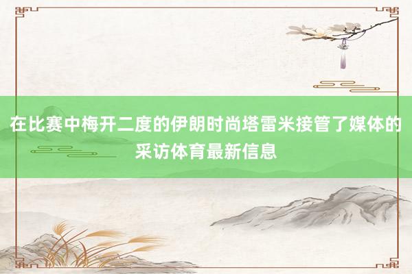 在比赛中梅开二度的伊朗时尚塔雷米接管了媒体的采访体育最新信息