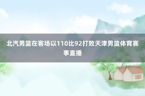 北汽男篮在客场以110比92打败天津男篮体育赛事直播