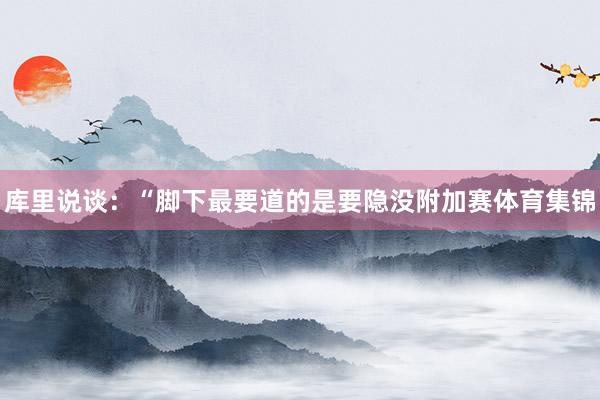 库里说谈：“脚下最要道的是要隐没附加赛体育集锦