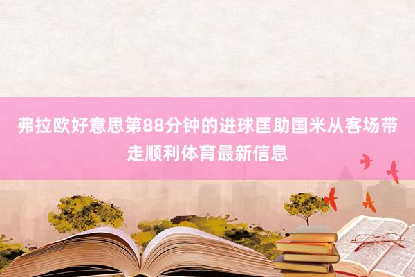 弗拉欧好意思第88分钟的进球匡助国米从客场带走顺利体育最新信息