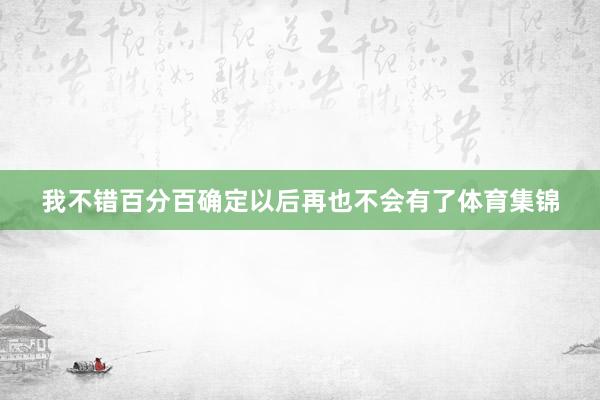 我不错百分百确定以后再也不会有了体育集锦