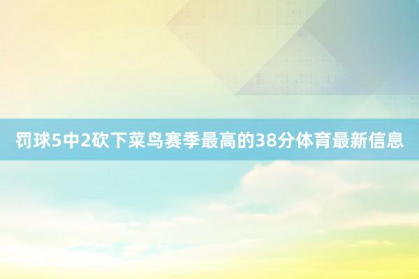 罚球5中2砍下菜鸟赛季最高的38分体育最新信息