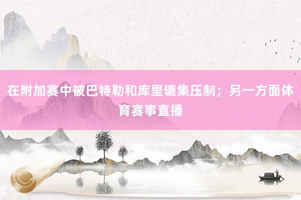 在附加赛中被巴特勒和库里辘集压制;另一方面体育赛事直播