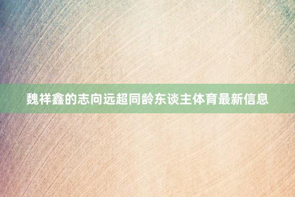 魏祥鑫的志向远超同龄东谈主体育最新信息