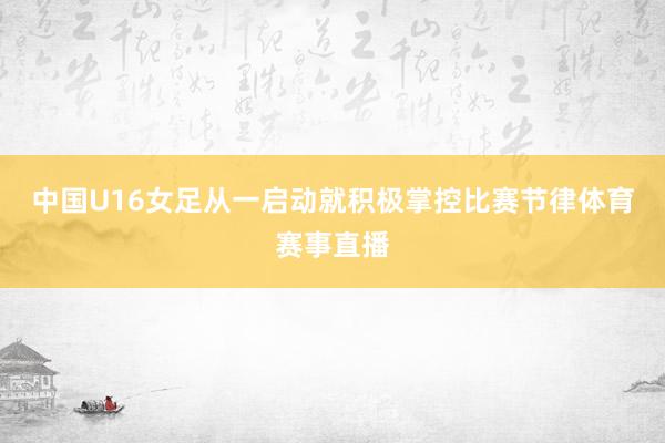 中国U16女足从一启动就积极掌控比赛节律体育赛事直播