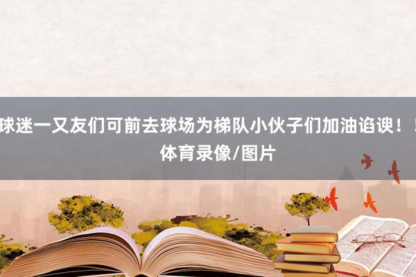 球迷一又友们可前去球场为梯队小伙子们加油谄谀！！    体育录像/图片