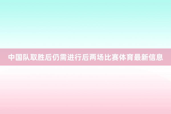 中国队取胜后仍需进行后两场比赛体育最新信息