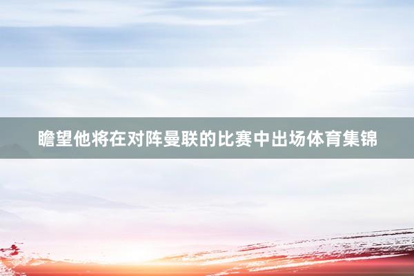 瞻望他将在对阵曼联的比赛中出场体育集锦